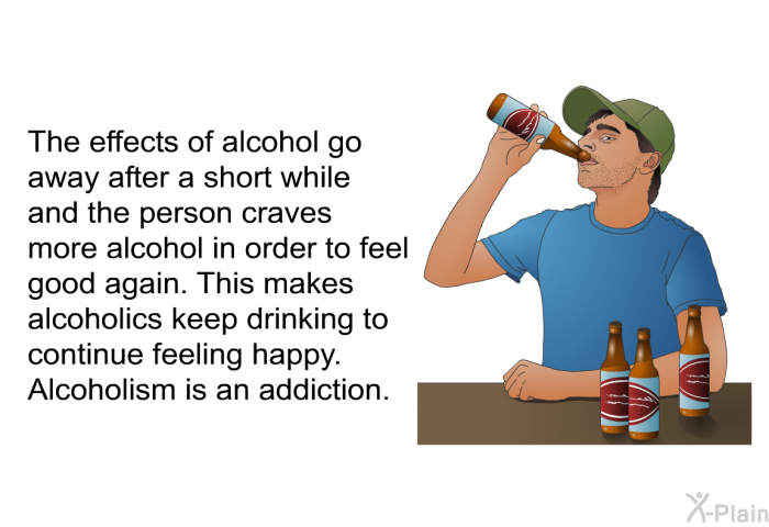 The effects of alcohol go away after a short while and the person craves more alcohol in order to feel good again. This makes alcoholics keep drinking to continue feeling happy. Alcoholism is an addiction.