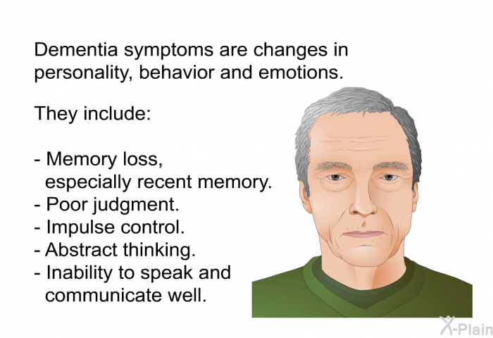 Dementia symptoms are changes in personality, behavior and emotions. They include:  Memory loss, especially recent memory. Poor judgment. Impulse control. Abstract thinking. Inability to speak and communicate well.