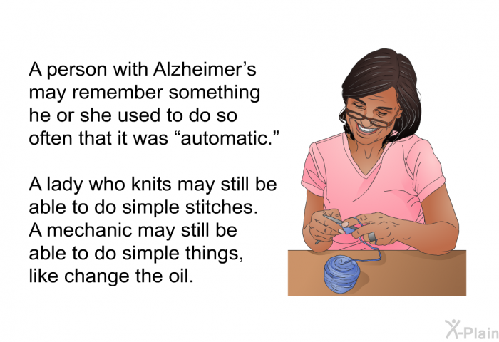 A person with Alzheimer's may remember something he or she used to do so often that it was “automatic.” A lady who knits may still be able to do simple stitches. A mechanic may still be able to do simple things, like change the oil.