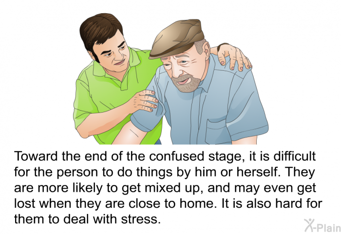 Toward the end of the confused stage, it is difficult for the person to do things by him or herself. They are more likely to get mixed up, and may even get lost when they are close to home. It is also hard for them to deal with stress.