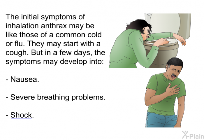 The initial symptoms of inhalation anthrax may be like those of a common cold or flu. They may start with a cough. But in a few days, the symptoms may develop into:  Nausea. Severe breathing problems. Shock.