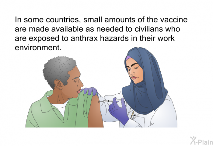In some countries, small amounts of the vaccine are made available as needed to civilians who are exposed to anthrax hazards in their work environment.