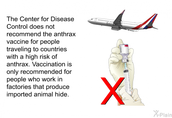 The Center for Disease Control does not recommend the anthrax vaccine for people traveling to countries with a high risk of anthrax. Vaccination is only recommended for people who work in factories that produce imported animal hide.
