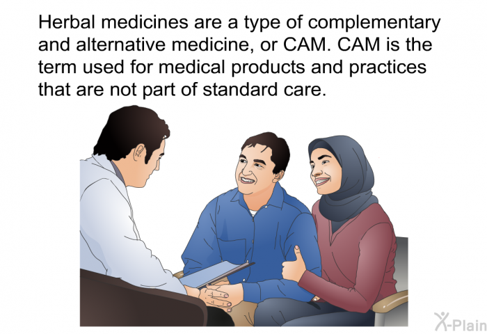Herbal medicines are a type of complementary and alternative medicine, or CAM. CAM is the term used for medical products and practices that are not part of standard care.