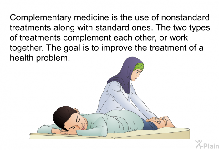 Complementary medicine is the use of nonstandard treatments along with standard ones. The two types of treatments complement each other, or work together. The goal is to improve the treatment of a health problem.