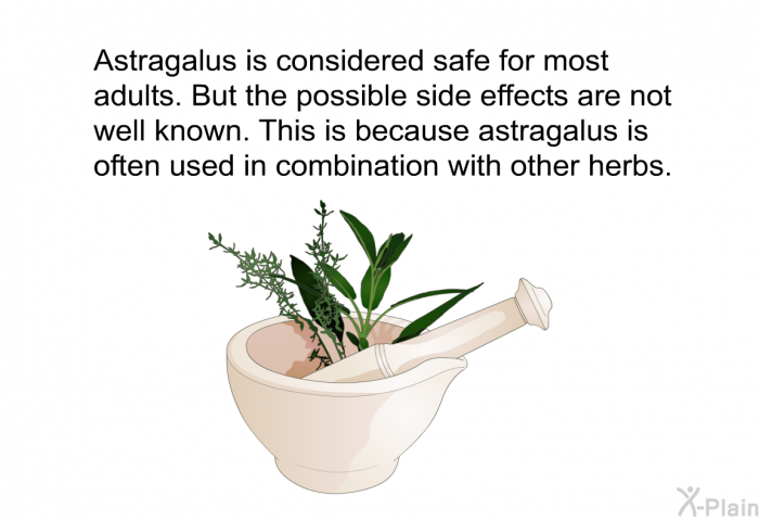 Astragalus is considered safe for most adults. But the possible side effects are not well known. This is because astragalus is often used in combination with other herbs.