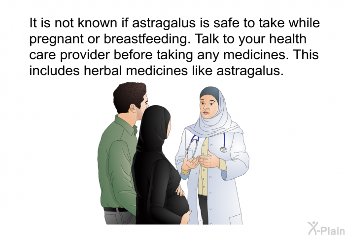 It is not known if astragalus is safe to take while pregnant or breastfeeding. Talk to your health care provider before taking any medicines. This includes herbal medicines like astragalus.