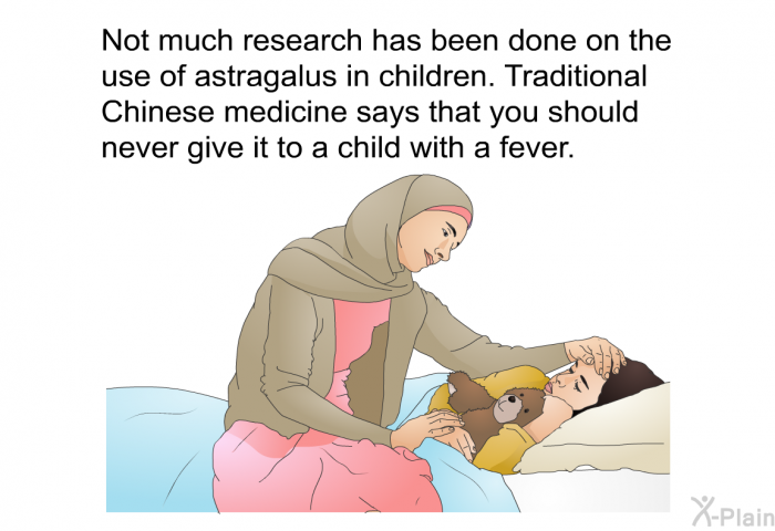 Not much research has been done on the use of astragalus in children. Traditional Chinese medicine says that you should never give it to a child with a fever.