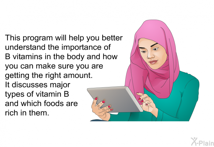 This heath information will help you better understand the importance of B vitamins in the body and how you can make sure you are getting the right amount. It discusses major types of vitamin B and which foods are rich in them.