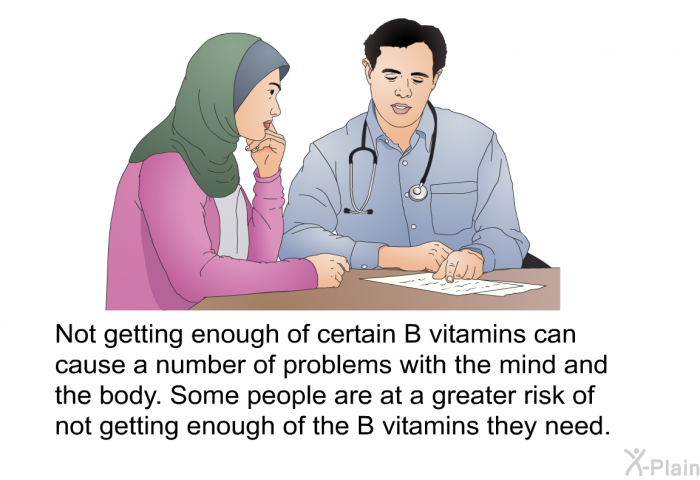 Not getting enough of certain B vitamins can cause a number of problems with the mind and the body. Some people are at a greater risk of not getting enough of the B vitamins they need.