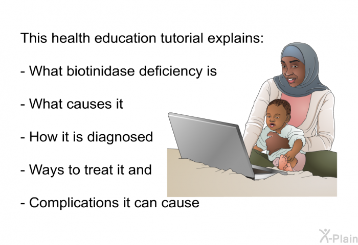 This health information explains:  What biotinidase deficiency is. What causes it. How it is diagnosed. Ways to treat it and. Complications it can cause.