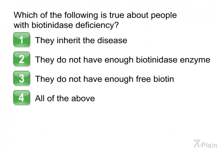 Which of the following is true about people with biotinidase deficiency?  They inherit the disease. They do not have enough biotinidase enzyme. They do not have enough free biotin. All of the above.