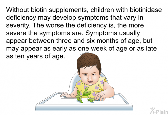 Without biotin supplements, children with biotinidase deficiency may develop symptoms that vary in severity. The worse the deficiency is, the more severe the symptoms are. Symptoms usually appear between three and six months of age, but may appear as early as one week of age or as late as ten years of age.