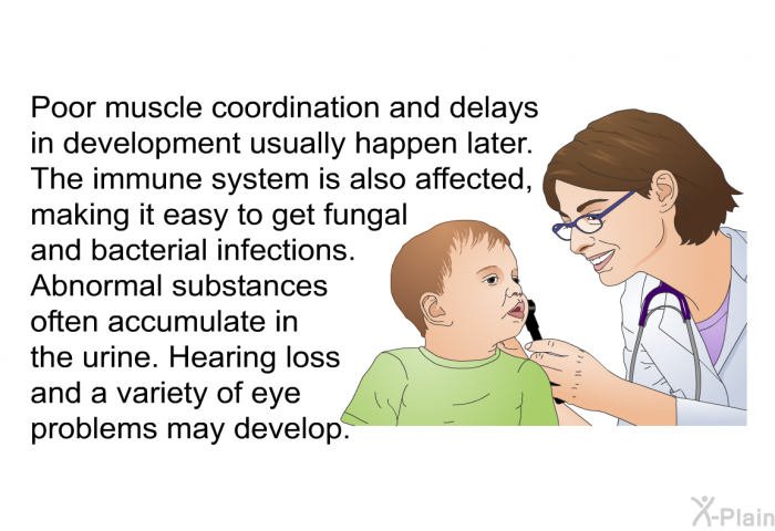 Poor muscle coordination and delays in development usually happen later. The immune system is also affected, making it easy to get fungal and bacterial infections. Abnormal substances often accumulate in the urine. Hearing loss and a variety of eye problems may develop.