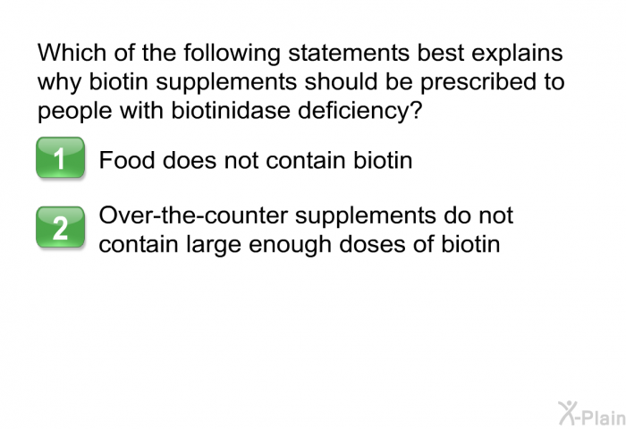 Which of the following statements best explains why biotin supplements should be prescribed to people with biotinidase deficiency?  Food does not contain biotin. Over-the-counter supplements do not contain large enough doses of biotin.