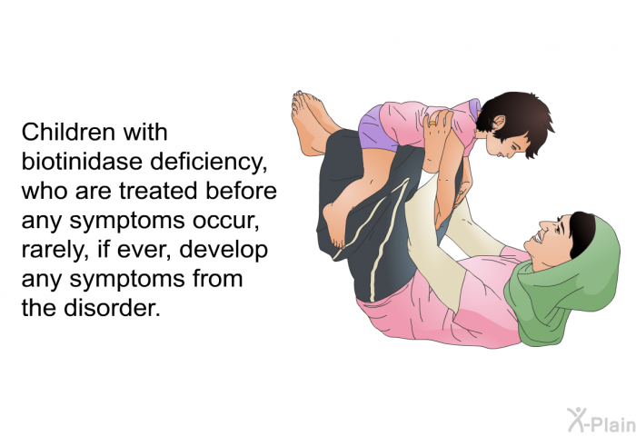 Children with biotinidase deficiency, who are treated before symptoms occur, rarely, if ever, develop any symptoms from the disorder.