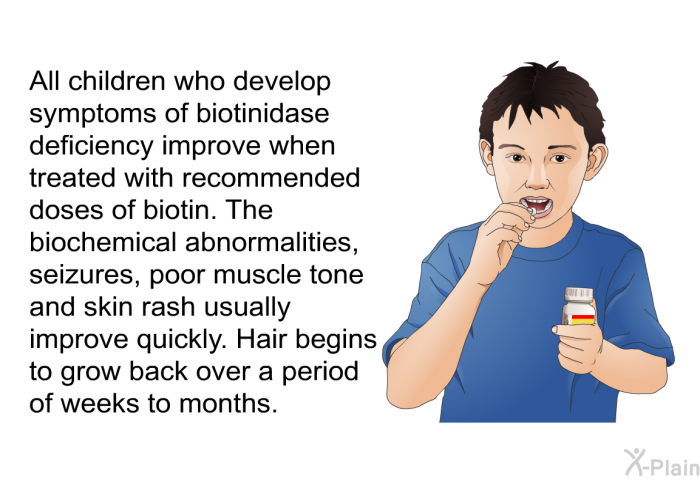 All children who develop symptoms of biotinidase deficiency improve when treated with recommended doses of biotin. The biochemical abnormalities, seizures, poor muscle tone and skin rash usually improve quickly. Hair begins to grow back over a period of weeks to months.