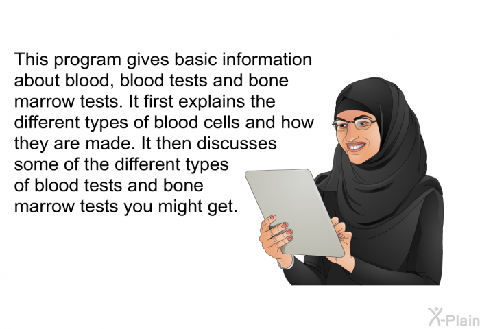 This health information gives basic information about blood, blood tests and bone marrow tests. It first explains the different types of blood cells and how they are made. It then discusses some of the different types of blood tests and bone marrow tests you might get.