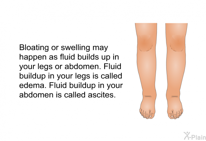 Bloating or swelling may happen as fluid builds up in your legs or abdomen. Fluid buildup in your legs is called edema. Fluid buildup in your abdomen is called ascites.