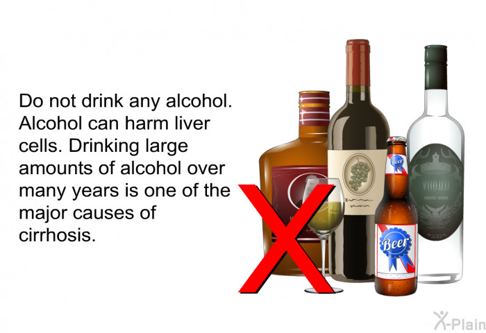 Do not drink any alcohol. Alcohol can harm liver cells. Drinking large amounts of alcohol over many years is one of the major causes of cirrhosis.