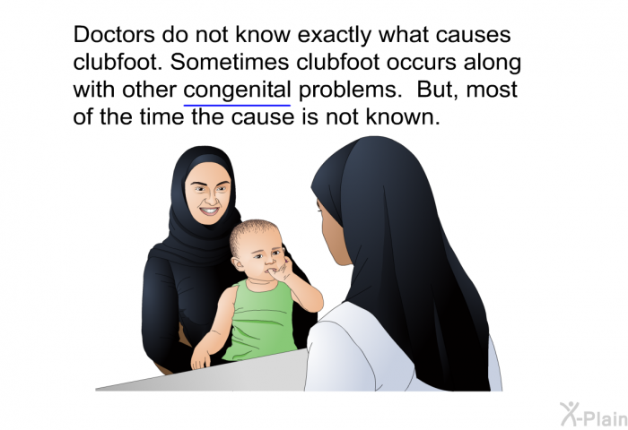 Doctors do not know exactly what causes clubfoot. Sometimes clubfoot occurs along with other congenital problems. But, most of the time the cause is not known.