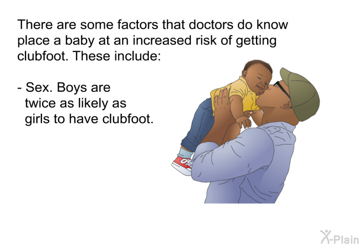There are some factors that doctors do know place a baby at an increased risk of getting clubfoot. These include:  Sex. Boys are twice as likely as girls to have clubfoot.
