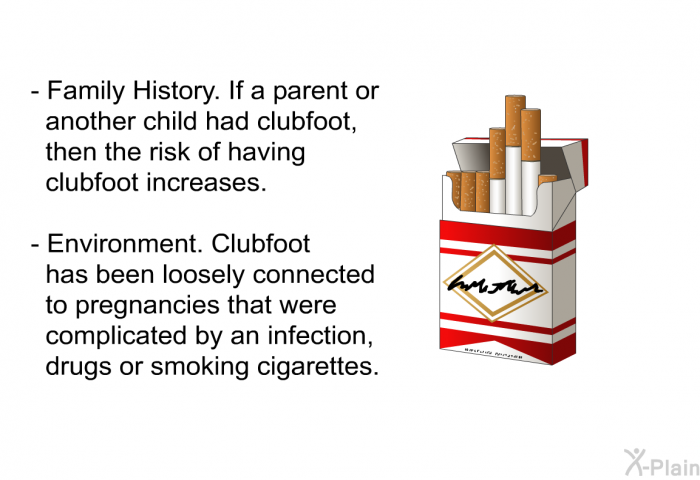 Family History. If a parent or another child had clubfoot, then the risk of having clubfoot increases. Environment. Clubfoot has been loosely connected to pregnancies that were complicated by an infection, drugs or smoking cigarettes.