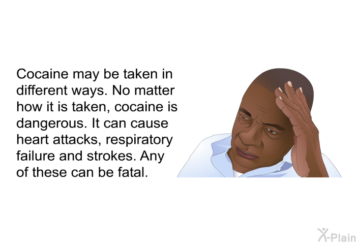 Cocaine may be taken in different ways. No matter how it is taken, cocaine is dangerous. It can cause heart attacks, respiratory failure and strokes. Any of these can be fatal.