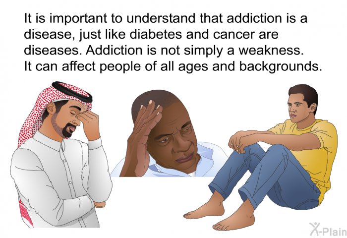 It is important to understand that addiction is a disease, just like diabetes and cancer are diseases. Addiction is not simply a weakness. It can affect people of all ages and backgrounds.
