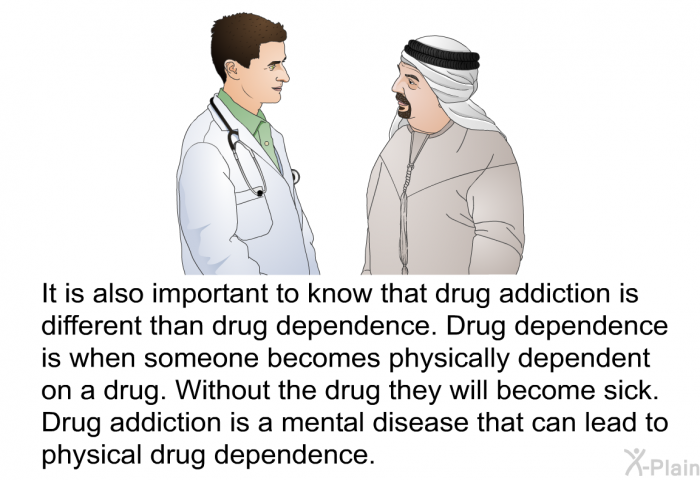 It is also important to know that drug addiction is different than drug dependence. Drug dependence is when becomes physically dependent on a drug. Without the drug they will become sick. Drug addiction is a mental disease that can lead to physical drug dependence.