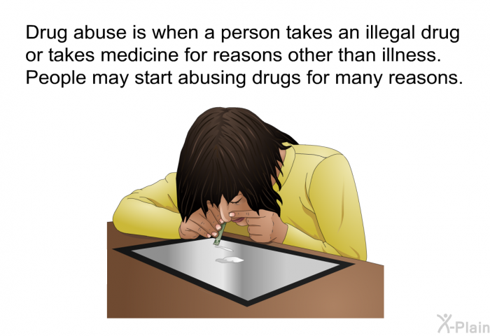 Drug abuse is when a person takes an illegal drug or takes medicine for reasons other than illness. People may start abusing drugs for many reasons.