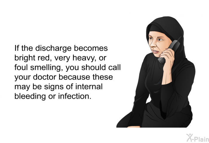 If the discharge becomes bright red, very heavy, or foul smelling, you should call your doctor because these may be signs of internal bleeding or infection.