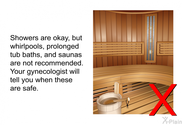 Showers are okay, but whirlpools, prolonged tub baths, and saunas are not recommended. Your gynecologist will tell you when these are safe.