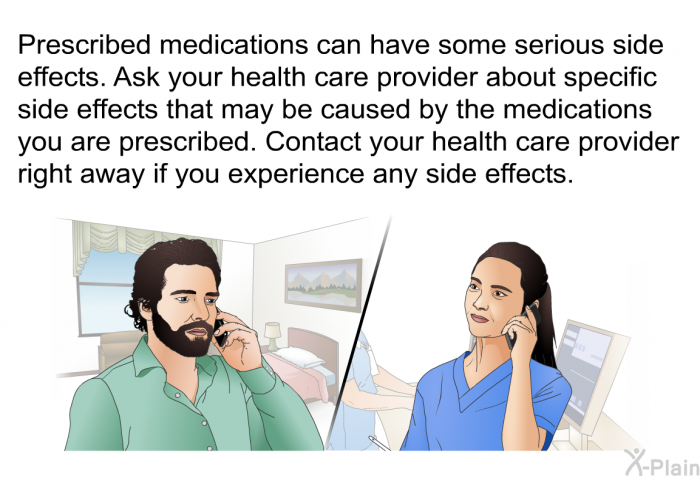 Prescribed medications can have some serious side effects. Ask your health care provider about specific side effects that may be caused by the medications you are prescribed. Contact your health care provider right away if you experience any side effects.