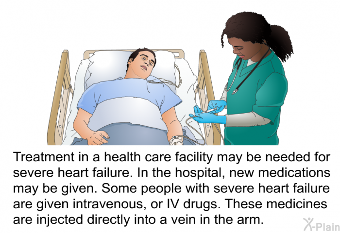 Treatment in a health care facility may be needed for severe heart failure. In the hospital, new medications may be given. Some people with severe heart failure are given intravenous, or IV drugs. These medicines are injected directly into a vein in the arm.