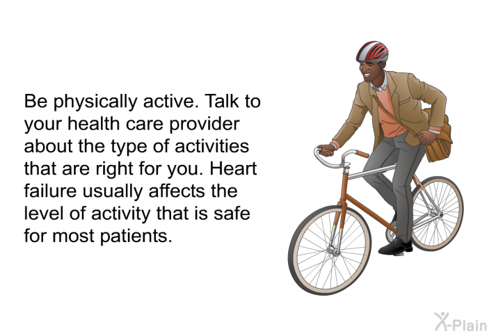 Be physically active. Talk to your health care provider about the type of activities that are right for you. Heart failure usually affects the level of activity that is safe for most patients.
