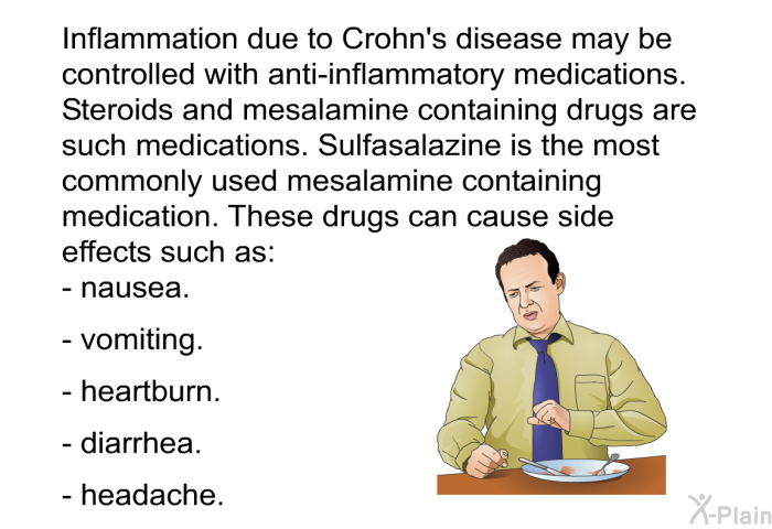 Inflammation due to Crohn's disease may be controlled with anti-inflammatory medications. Steroids and mesalamine containing drugs are such medications. Sulfasalazine is the most commonly used mesalamine containing medication. These drugs can cause side effects such as:  Nausea.   Vomiting. Heartburn. Diarrhea. Headache.