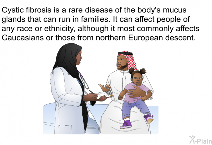 Cystic fibrosis is a rare disease of the body's mucus glands that can run in families. It can affect people of any race or ethnicity, although it most commonly affects Caucasians or those from northern European descent.