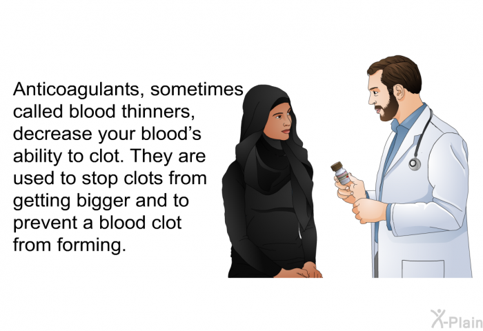 Anticoagulants, sometimes called blood thinners, decrease your blood's ability to clot. They are used to stop clots from getting bigger and to prevent a blood clot from forming.