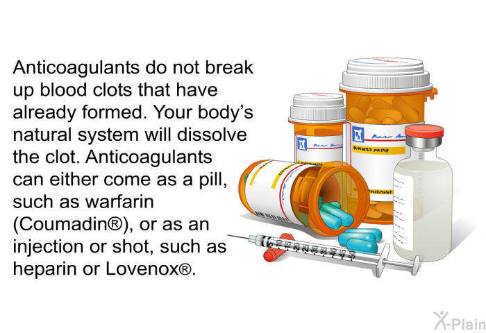 Anticoagulants do not break up blood clots that have already formed. Your body's natural system will dissolve the clot. Anticoagulants can either come as a pill, such as warfarin (Coumadin ), or as an injection or shot, such as heparin or Lovenox .