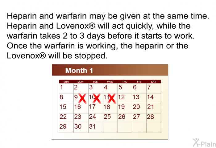 Heparin and warfarin may be given at the same time. Heparin and Lovenox  will act quickly, while the warfarin takes 2 to 3 days before it starts to work. Once the warfarin is working, the heparin or the Lovenox  will be stopped.