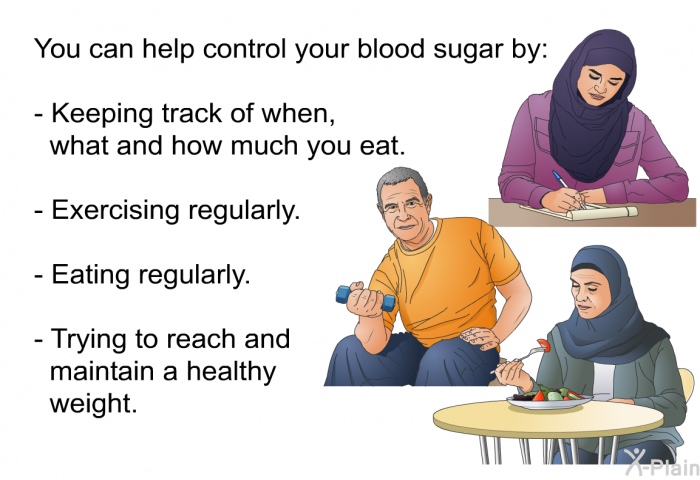 You can help control your blood sugar by:  Keeping track of when, what and how much you eat. Exercising regularly. Eating regularly. Trying to reach and maintain a healthy goal weight.