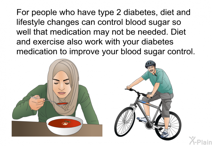 For people who have type 2 diabetes, diet and lifestyle changes can control blood sugar so well that medication may not be needed. Diet and exercise also work with your diabetes medication to improve your blood sugar control.