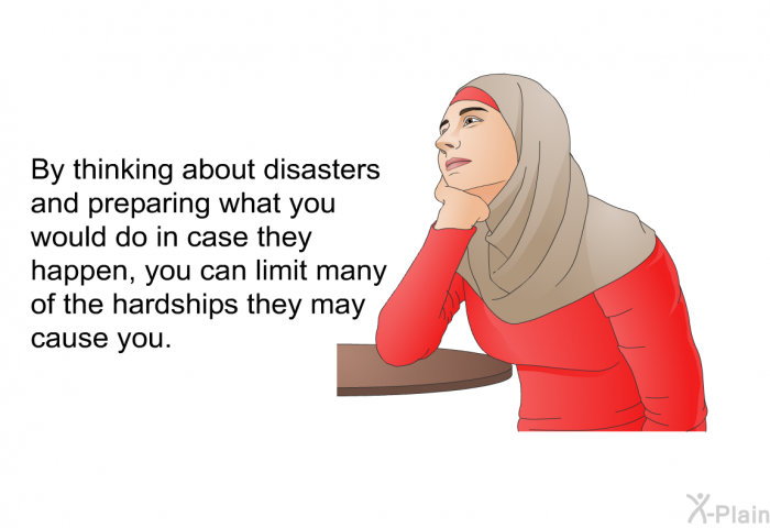 By thinking about disasters and preparing what you would do in case they happen, you can limit many of the hardships they may cause you.