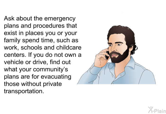 Ask about the emergency plans and procedures that exist in places you or your family spend time, such as work, schools and childcare centers. If you do not own a vehicle or drive, find out what your community's plans are for evacuating those without private transportation.