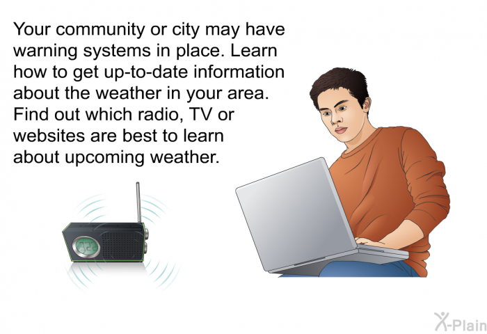 Your community or city may have warning systems in place. Learn how to get up-to-date information about the weather in your area. Find out which radio, TV or websites are best to learn about upcoming weather.