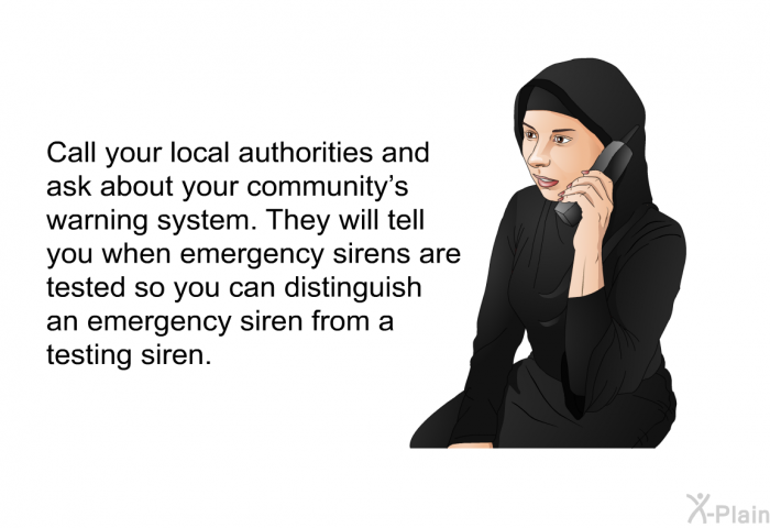 Call your local authorities and ask about your community's warning system. They will tell you when emergency sirens are tested so you can distinguish an emergency siren from a testing siren.