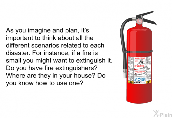 As you imagine and plan, it's important to think about all the different scenarios related to each disaster. For instance, if a fire is small you might want to extinguish it. Do you have fire extinguishers? Where are they in your house? Do you know how to use one?