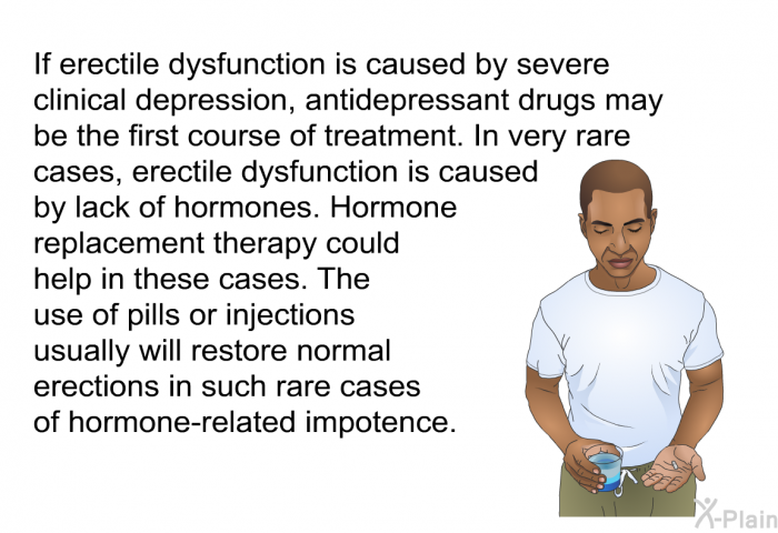 If erectile dysfunction is caused by severe clinical depression, antidepressant drugs may be the first course of treatment. In very rare cases, erectile dysfunction is caused by lack of hormones. Hormone replacement therapy could help in these cases. The use of pills or injections usually will restore normal erections in such rare cases of hormone-related impotence.