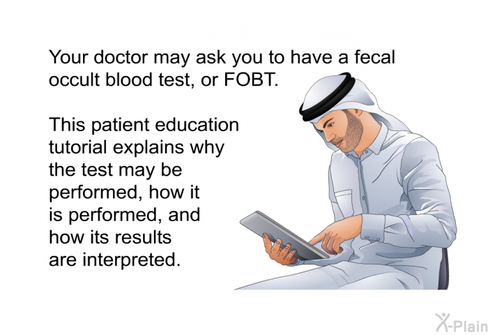 Your doctor may ask you to have a fecal occult blood test, or FOBT. This health information explains why the test may be performed, how it is performed, and how its results are interpreted.